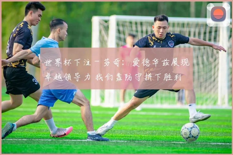 世界杯下注 - 芬奇：爱德华兹展现卓越领导力 我们靠防守拼下胜利