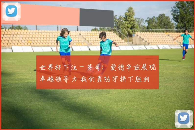 世界杯下注 - 芬奇：爱德华兹展现卓越领导力 我们靠防守拼下胜利