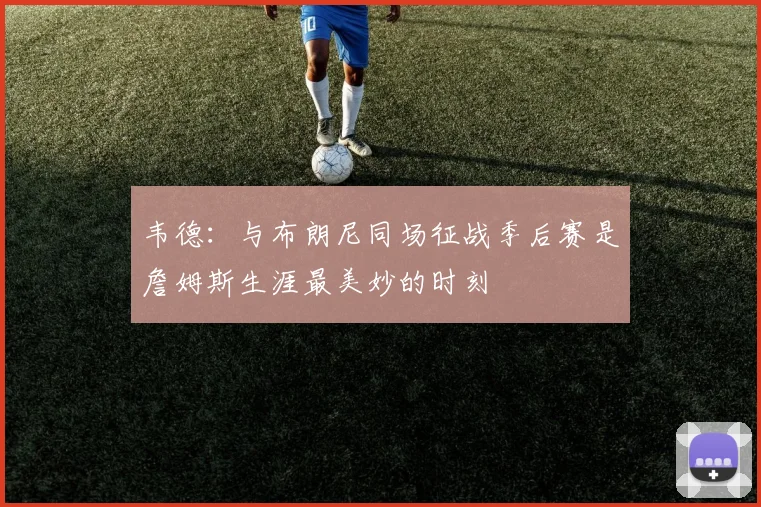 韦德：与布朗尼同场征战季后赛是詹姆斯生涯最美妙的时刻