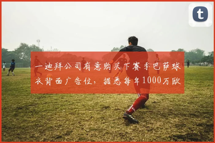 一迪拜公司有意购买下赛季巴萨球衣背面广告位，据悉每年1000万欧元